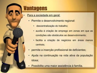 Vantagens 
• Para a sociedade em geral: 
• Permite o desenvolvimento regional: 
• descentralização do trabalho; 
• auxilia à criação de emprego em zonas em que as 
condições são obstáculos ao desenvolvimento; 
• facilita a criação de negócios em áreas menos 
centrais; 
• permite a inserção profissional de deficientes; 
• Ajuda na continuação na vida ativa da população 
idosa; 
• Possibilita uma maior assistência à família. 
 