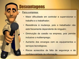 Desvantagens 
• Para a empresa: 
• Maior dificuldade em controlar e supervisionar o 
trabalho e o trabalhador; 
• Resistência à mudança, pois o trabalhador não 
está fisicamente dependente de ninguém; 
• Diminuição da coesão na empresa, pois permite 
inclusive o multiemprego; 
• Aumento dos encargos com os equipamentos e 
serviços tecnológicos; 
• Riscos acrescidos de falta de segurança e de 
confidencialidade da informação. 
 