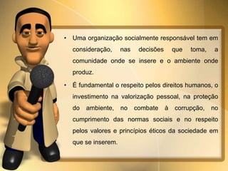 • Uma organização socialmente responsável tem em 
consideração, nas decisões que toma, a 
comunidade onde se insere e o ambiente onde 
produz. 
• É fundamental o respeito pelos direitos humanos, o 
investimento na valorização pessoal, na proteção 
do ambiente, no combate à corrupção, no 
cumprimento das normas sociais e no respeito 
pelos valores e princípios éticos da sociedade em 
que se inserem. 
 