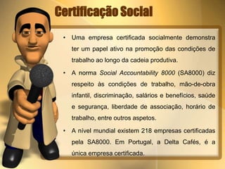 Certificação Social 
• Uma empresa certificada socialmente demonstra 
ter um papel ativo na promoção das condições de 
trabalho ao longo da cadeia produtiva. 
• A norma Social Accountability 8000 (SA8000) diz 
respeito às condições de trabalho, mão-de-obra 
infantil, discriminação, salários e benefícios, saúde 
e segurança, liberdade de associação, horário de 
trabalho, entre outros aspetos. 
• A nível mundial existem 218 empresas certificadas 
pela SA8000. Em Portugal, a Delta Cafés, é a 
única empresa certificada. 
