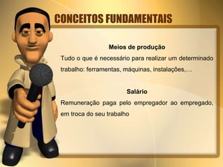CONCEITOS FUNDAMENTAIS 
Meios de produção 
Tudo o que é necessário para realizar um determinado 
trabalho: ferramentas, máquinas, instalações,… 
Salário 
Remuneração paga pelo empregador ao empregado, 
em troca do seu trabalho 
 