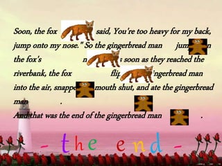 Soon, the fox said, You're too heavy for my back,
jump onto my nose." So the gingerbread man jumped on
the fox's nose. But as soon as they reached the
riverbank, the fox flipped the gingerbread man
into the air, snapped his mouth shut, and ate the gingerbread
man .
And that was the end of the gingerbread man .
t
 