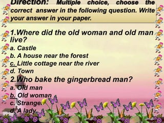 1.Where did the old woman and old man
live?
a. Castle
b. A house near the forest
c. Little cottage near the river
d. Town
2.Who bake the gingerbread man?
a. Old man
b. Old woman
c. Stranger
d. A lady
Direction: Multiple choice, choose the
correct answer in the following question. Write
your answer in your paper.
 