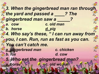 3. When the gingerbread man ran through
the yard and passed a ____? The
gingerbread man saw a _____?
a. cow c. old man
b. horse d. pig
4. Who say’s these, “ I can run away from
you, I can. Run, run as fast as you can.
You can’t catch me.
a. gingerbread man c. chicken
b. fox d. cow
5. Who eat the gingerbread man?
a. horse c. old woman
b. fox d. cow
 