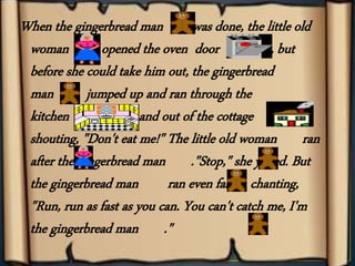 When the gingerbread man was done, the little old
woman opened the oven door , but
before she could take him out, the gingerbread
man jumped up and ran through the
kitchen and out of the cottage
shouting, "Don't eat me!" The little old woman ran
after the gingerbread man ."Stop," she yelled. But
the gingerbread man ran even faster, chanting,
"Run, run as fast as you can. You can't catch me, I'm
the gingerbread man ."
 