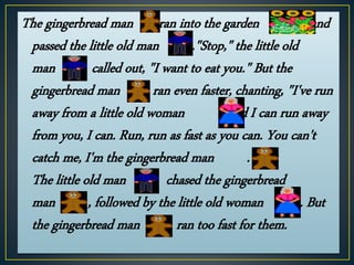 The gingerbread man ran into the garden and
passed the little old man ."Stop," the little old
man called out, "I want to eat you." But the
gingerbread man ran even faster, chanting, "I've run
away from a little old woman , and I can run away
from you, I can. Run, run as fast as you can. You can't
catch me, I'm the gingerbread man ."
The little old man chased the gingerbread
man , followed by the little old woman . But
the gingerbread man ran too fast for them.
 