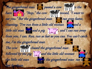 The gingerbread man passed a cow by the
barn . "Stop," the cow mooed, "I want to
eat you." But the gingerbread man ran even faster,
chanting, "I've run from a little old woman and a
little old man and a pig , and I can run away
from you, I can. Run, run as fast as you can. You can't catch
me, I'm the gingerbread man ."
The cow chased the gingerbread man ,
followed by the pig and the little old woman and
the little old man . But the gingerbread man ran too
fast for them.
 