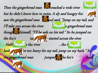 Then the gingerbread man reached a wide river ,
but he didn't know how to swim. A sly and hungry fox
saw the gingerbread man and said, "Jump on my tail, and
I'll take you across the river !" The gingerbread man
thought to himself, "I'll be safe on his tail." So he jumped on
the fox's tail and they started across the river
. Halfway across the river , the fox
barked, "You're too heavy for my tail, jump on my back." So
the gingerbread man jumped on the fox's back.
 