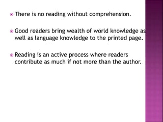 There is no reading without comprehension.
 Good readers bring wealth of world knowledge as
well as language knowledge to the printed page.
 Reading is an active process where readers
contribute as much if not more than the author.
 