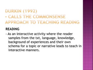 READING
- As an interactive activity where the reader
samples from the txt, language, knowledge,
background of experiences and their own
schema for a topic or narrative leads to teach in
interactive manners.
 