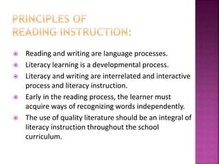  Reading and writing are language processes.
 Literacy learning is a developmental process.
 Literacy and writing are interrelated and interactive
process and literacy instruction.
 Early in the reading process, the learner must
acquire ways of recognizing words independently.
 The use of quality literature should be an integral of
literacy instruction throughout the school
curriculum.
 