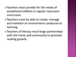 Teachers must provide for the needs of
exceptional children in regular classroom
instruction.
Teachers must be able to create, manage
and maintain an environment conducive to
learning.
Teachers of literacy must forge partnerships
with the home and community to promote
reading growth.
 