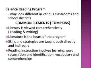 Balance Reading Program
- may look different in various classrooms and
school districts
COMMON ELEMENTS ( TOMPKINS)
Literacy is viewed comprehensively
( reading & writing)
Literature is the heart of the program
Skills and strategies are taught both directly
and indirectly
Reading instruction involves learning word
recognition and identification, vocabulary and
comprehension
 