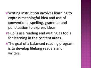 Writing instruction involves learning to
express meaningful idea and use of
conventional spelling, grammar and
punctuation to express ideas.
Pupils use reading and writing as tools
for learning in the content areas.
The goal of a balanced reading program
is to develop lifelong readers and
writers.
 