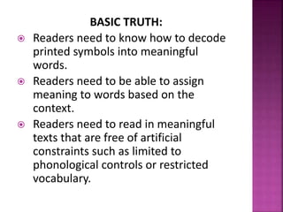 BASIC TRUTH:
 Readers need to know how to decode
printed symbols into meaningful
words.
 Readers need to be able to assign
meaning to words based on the
context.
 Readers need to read in meaningful
texts that are free of artificial
constraints such as limited to
phonological controls or restricted
vocabulary.
 