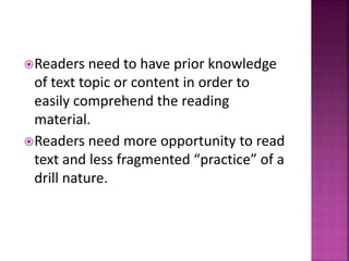 Readers need to have prior knowledge
of text topic or content in order to
easily comprehend the reading
material.
Readers need more opportunity to read
text and less fragmented “practice” of a
drill nature.
 