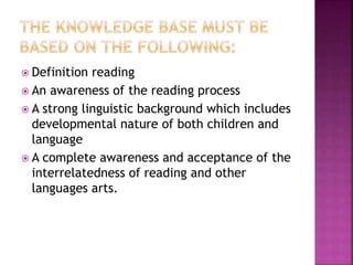  Definition reading
 An awareness of the reading process
 A strong linguistic background which includes
developmental nature of both children and
language
 A complete awareness and acceptance of the
interrelatedness of reading and other
languages arts.
 