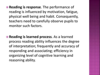  Reading is response. The performance of
reading is influenced by motivation, fatigue,
physical well being and habit. Consequently,
teachers need to carefully observe pupils to
monitor such factors.
 Reading is learned process. As a learned
process reading ability influences the degree
of interpretation; frequently and accuracy of
responding and associating; efficiency in
organizing level of cognitive learning and
reasoning ability.
 