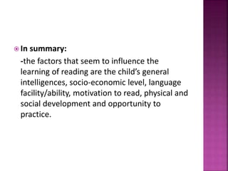  In summary:
-the factors that seem to influence the
learning of reading are the child’s general
intelligences, socio-economic level, language
facility/ability, motivation to read, physical and
social development and opportunity to
practice.
 
