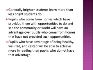  Generally brighter students learn more than
less bright students do.
 Pupil’s who come from homes which have
provided them with opportunities to do and
see the community or world will have an
advantage over pupils who come from homes
that have not provided such opportunities.
 Pupil’s who have advantage of being healthy,
well-fed, and rested will be able to achieve
more in reading than pupils who do not have
that advantage.
 