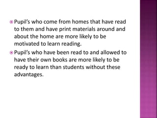  Pupil’s who come from homes that have read
to them and have print materials around and
about the home are more likely to be
motivated to learn reading.
 Pupil’s who have been read to and allowed to
have their own books are more likely to be
ready to learn than students without these
advantages.
 