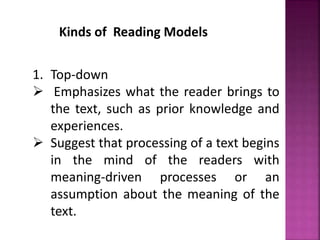 Kinds of Reading Models
1. Top-down
 Emphasizes what the reader brings to
the text, such as prior knowledge and
experiences.
 Suggest that processing of a text begins
in the mind of the readers with
meaning-driven processes or an
assumption about the meaning of the
text.
 