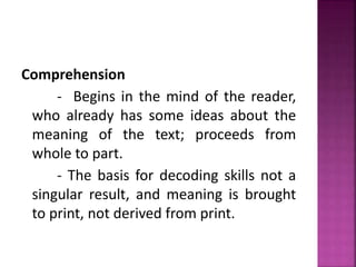 Comprehension
- Begins in the mind of the reader,
who already has some ideas about the
meaning of the text; proceeds from
whole to part.
- The basis for decoding skills not a
singular result, and meaning is brought
to print, not derived from print.
 