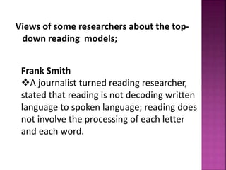Views of some researchers about the top-
down reading models;
Frank Smith
A journalist turned reading researcher,
stated that reading is not decoding written
language to spoken language; reading does
not involve the processing of each letter
and each word.
 