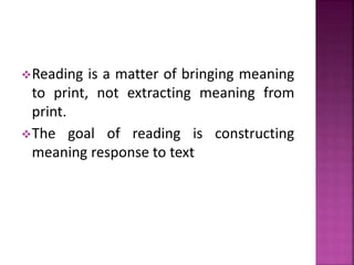 Reading is a matter of bringing meaning
to print, not extracting meaning from
print.
The goal of reading is constructing
meaning response to text
 
