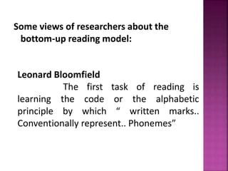 Some views of researchers about the
bottom-up reading model:
Leonard Bloomfield
The first task of reading is
learning the code or the alphabetic
principle by which “ written marks..
Conventionally represent.. Phonemes”
 