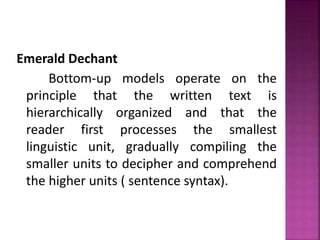 Emerald Dechant
Bottom-up models operate on the
principle that the written text is
hierarchically organized and that the
reader first processes the smallest
linguistic unit, gradually compiling the
smaller units to decipher and comprehend
the higher units ( sentence syntax).
 