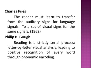 Charles Fries
The reader must learn to transfer
from the auditory signs for language
signals.. To a set of visual signs for the
same signals. (1962)
Philip B. Gough
Reading is a strictly serial process:
letter-by-letter visual analysis, leading to
positive recognition of every word
through phonemic encoding.
 