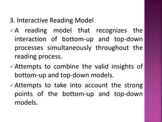 3. Interactive Reading Model
A reading model that recognizes the
interaction of bottom-up and top-down
processes simultaneously throughout the
reading process.
Attempts to combine the valid insights of
bottom-up and top-down models.
Attempts to take into account the strong
points of the bottom-up and top-down
models.
 