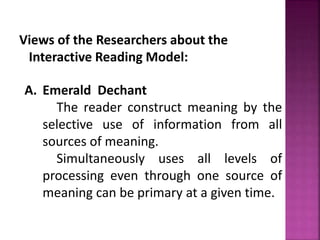 Views of the Researchers about the
Interactive Reading Model:
A. Emerald Dechant
The reader construct meaning by the
selective use of information from all
sources of meaning.
Simultaneously uses all levels of
processing even through one source of
meaning can be primary at a given time.
 