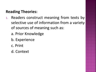 Reading Theories:
1. Readers construct meaning from texts by
selective use of information from a variety
of sources of meaning such as:
a. Prior Knowledge
b. Experience
c. Print
d. Context
 