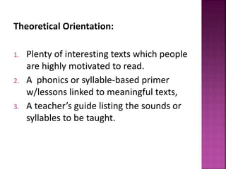 Theoretical Orientation:
1. Plenty of interesting texts which people
are highly motivated to read.
2. A phonics or syllable-based primer
w/lessons linked to meaningful texts,
3. A teacher’s guide listing the sounds or
syllables to be taught.
 