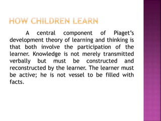 A central component of Piaget’s
development theory of learning and thinking is
that both involve the participation of the
learner. Knowledge is not merely transmitted
verbally but must be constructed and
reconstructed by the learner. The learner must
be active; he is not vessel to be filled with
facts.
 