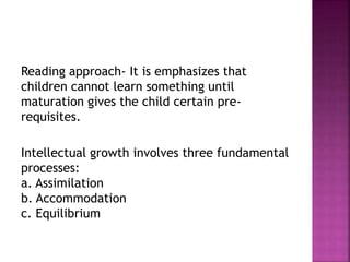 Reading approach- It is emphasizes that
children cannot learn something until
maturation gives the child certain pre-
requisites.
Intellectual growth involves three fundamental
processes:
a. Assimilation
b. Accommodation
c. Equilibrium
 