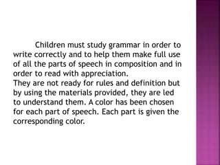 Children must study grammar in order to
write correctly and to help them make full use
of all the parts of speech in composition and in
order to read with appreciation.
They are not ready for rules and definition but
by using the materials provided, they are led
to understand them. A color has been chosen
for each part of speech. Each part is given the
corresponding color.
 