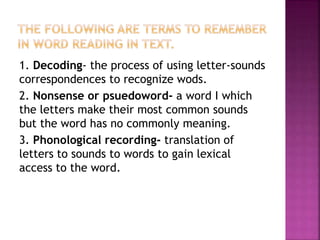 1. Decoding- the process of using letter-sounds
correspondences to recognize wods.
2. Nonsense or psuedoword- a word I which
the letters make their most common sounds
but the word has no commonly meaning.
3. Phonological recording- translation of
letters to sounds to words to gain lexical
access to the word.
 