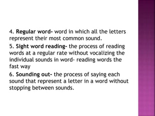 4. Regular word- word in which all the letters
represent their most common sound.
5. Sight word reading- the process of reading
words at a regular rate without vocalizing the
individual sounds in word- reading words the
fast way
6. Sounding out- the process of saying each
sound that represent a letter in a word without
stopping between sounds.
 