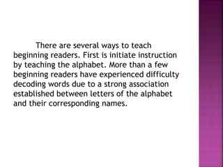 There are several ways to teach
beginning readers. First is initiate instruction
by teaching the alphabet. More than a few
beginning readers have experienced difficulty
decoding words due to a strong association
established between letters of the alphabet
and their corresponding names.
 
