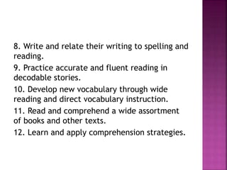 8. Write and relate their writing to spelling and
reading.
9. Practice accurate and fluent reading in
decodable stories.
10. Develop new vocabulary through wide
reading and direct vocabulary instruction.
11. Read and comprehend a wide assortment
of books and other texts.
12. Learn and apply comprehension strategies.
 