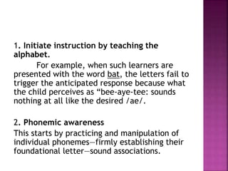1. Initiate instruction by teaching the
alphabet.
For example, when such learners are
presented with the word bat, the letters fail to
trigger the anticipated response because what
the child perceives as “bee-aye-tee: sounds
nothing at all like the desired /ae/.
2. Phonemic awareness
This starts by practicing and manipulation of
individual phonemes—firmly establishing their
foundational letter—sound associations.
 