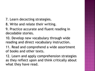 7. Learn decocting strategies.
8. Write and relate their writing.
9. Practice accurate and fluent reading in
decodable stories.
10. Develop new vocabulary through wide
reading and direct vocabulary instruction.
11. Read and comprehend a wide assortment
of books and other texts.
12. Learn and apply comprehension strategies
as they reflect upon and think critically about
what they have read.
 