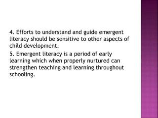 4. Efforts to understand and guide emergent
literacy should be sensitive to other aspects of
child development.
5. Emergent literacy is a period of early
learning which when properly nurtured can
strengthen teaching and learning throughout
schooling.
 
