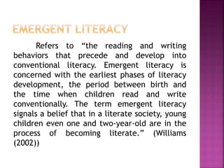 Refers to “the reading and writing
behaviors that precede and develop into
conventional literacy. Emergent literacy is
concerned with the earliest phases of literacy
development, the period between birth and
the time when children read and write
conventionally. The term emergent literacy
signals a belief that in a literate society, young
children even one and two-year-old are in the
process of becoming literate.” (Williams
(2002))
 