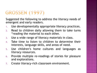 Suggested the following to address the literacy needs of
emergent and early readers.
1. Use developmentally appropriate literacy practices.
2. Read to children daily allowing them to take turns
“reading the material to each other.
3. Use a wide range of literacy materials in class.
4. Take time to listen to children to determine their
interests, language skills, and areas of need.
5. Use children’s home cultures and languages as
literacy resources.
6. Provide multiple re-readings of stories for pleasure
and explorations.
7. Create literacy-rich classroom environment.
 