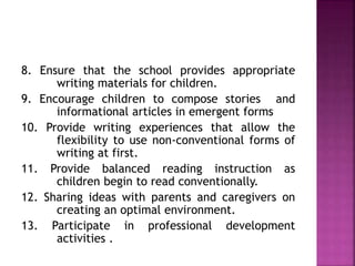 8. Ensure that the school provides appropriate
writing materials for children.
9. Encourage children to compose stories and
informational articles in emergent forms
10. Provide writing experiences that allow the
flexibility to use non-conventional forms of
writing at first.
11. Provide balanced reading instruction as
children begin to read conventionally.
12. Sharing ideas with parents and caregivers on
creating an optimal environment.
13. Participate in professional development
activities .
 