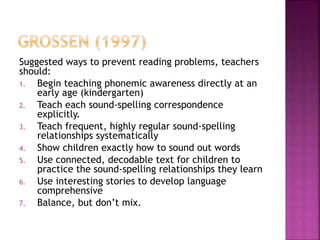 Suggested ways to prevent reading problems, teachers
should:
1. Begin teaching phonemic awareness directly at an
early age (kindergarten)
2. Teach each sound-spelling correspondence
explicitly.
3. Teach frequent, highly regular sound-spelling
relationships systematically
4. Show children exactly how to sound out words
5. Use connected, decodable text for children to
practice the sound-spelling relationships they learn
6. Use interesting stories to develop language
comprehensive
7. Balance, but don’t mix.
 